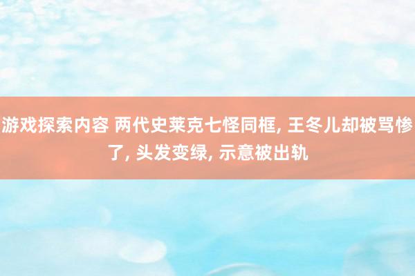 游戏探索内容 两代史莱克七怪同框, 王冬儿却被骂惨了, 头发变绿, 示意被出轨