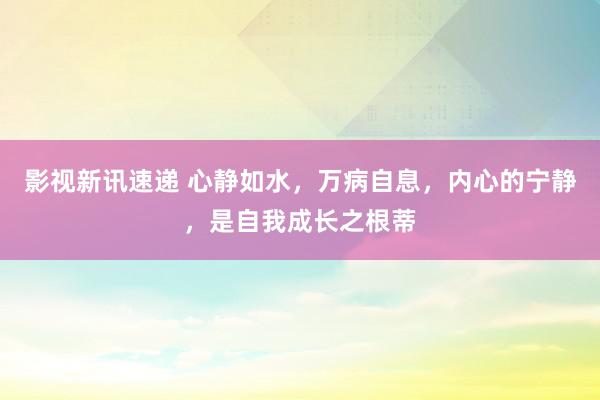 影视新讯速递 心静如水，万病自息，内心的宁静，是自我成长之根蒂