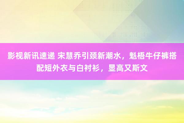 影视新讯速递 宋慧乔引颈新潮水，魁梧牛仔裤搭配短外衣与白衬衫，显高又斯文