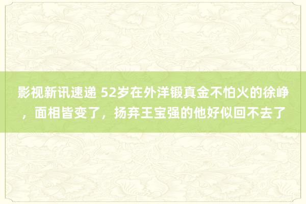 影视新讯速递 52岁在外洋锻真金不怕火的徐峥，面相皆变了，扬弃王宝强的他好似回不去了