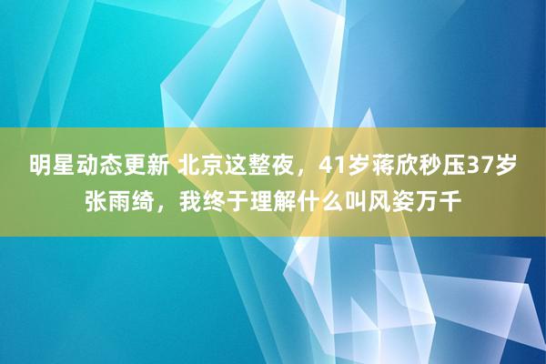 明星动态更新 北京这整夜，41岁蒋欣秒压37岁张雨绮，我终于理解什么叫风姿万千