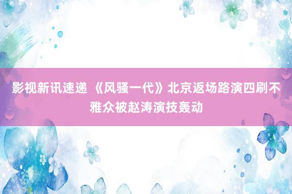 影视新讯速递 《风骚一代》北京返场路演四刷不雅众被赵涛演技轰动