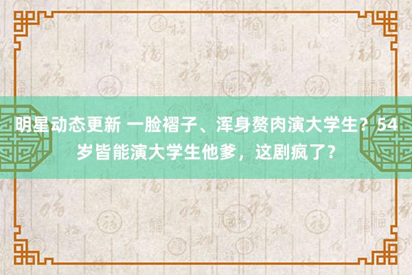 明星动态更新 一脸褶子、浑身赘肉演大学生？54岁皆能演大学生他爹，这剧疯了？