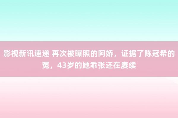 影视新讯速递 再次被曝照的阿娇，证据了陈冠希的冤，43岁的她乖张还在赓续