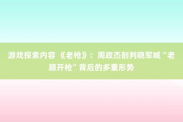 游戏探索内容 《老枪》：周政杰剖判晓军喊“老顾开枪”背后的多重形势