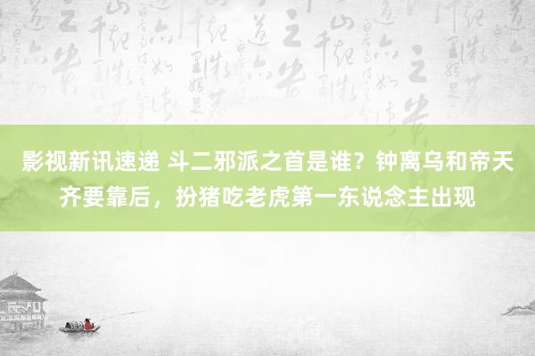 影视新讯速递 斗二邪派之首是谁？钟离乌和帝天齐要靠后，扮猪吃老虎第一东说念主出现