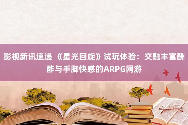 影视新讯速递 《星光回旋》试玩体验：交融丰富酬酢与手脚快感的ARPG网游