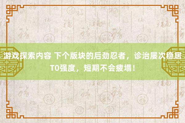 游戏探索内容 下个版块的后劲忍者，诊治屡次稳居T0强度，短期不会疲塌！