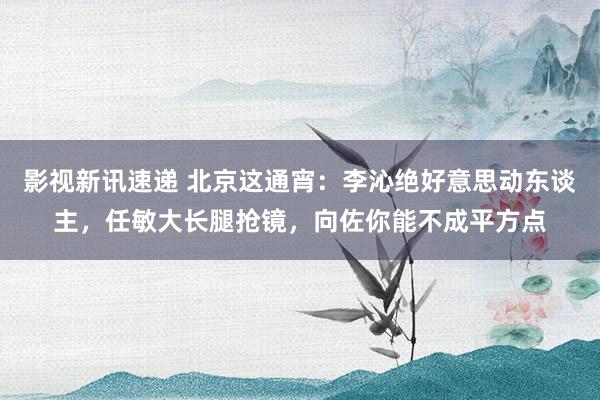 影视新讯速递 北京这通宵：李沁绝好意思动东谈主，任敏大长腿抢镜，向佐你能不成平方点