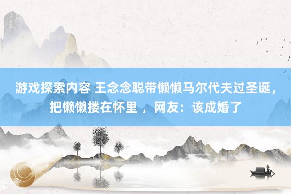 游戏探索内容 王念念聪带懒懒马尔代夫过圣诞，把懒懒搂在怀里 ，网友：该成婚了