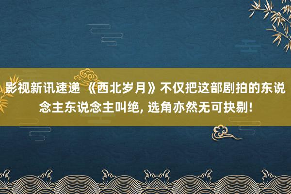 影视新讯速递 《西北岁月》不仅把这部剧拍的东说念主东说念主叫绝, 选角亦然无可抉剔!