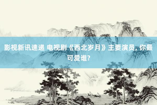 影视新讯速递 电视剧《西北岁月》主要演员, 你最可爱谁?