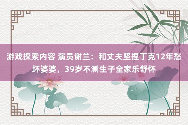 游戏探索内容 演员谢兰：和丈夫坚捏丁克12年愁坏婆婆，39岁不测生子全家乐舒怀