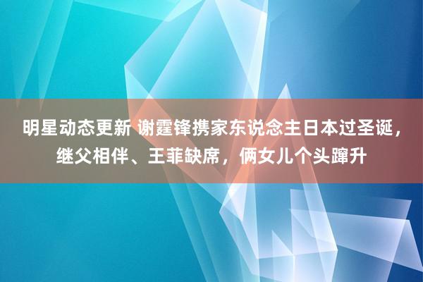 明星动态更新 谢霆锋携家东说念主日本过圣诞，继父相伴、王菲缺席，俩女儿个头蹿升