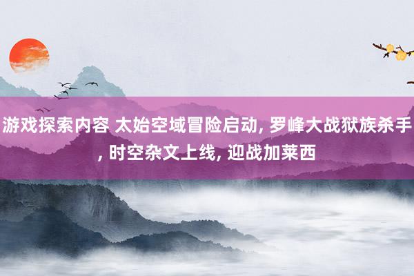 游戏探索内容 太始空域冒险启动, 罗峰大战狱族杀手, 时空杂文上线, 迎战加莱西