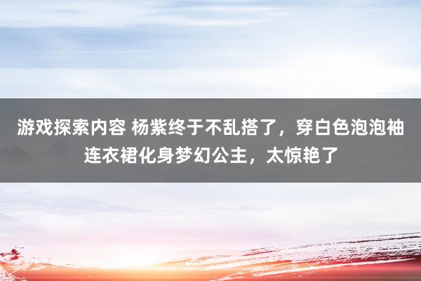 游戏探索内容 杨紫终于不乱搭了，穿白色泡泡袖连衣裙化身梦幻公主，太惊艳了