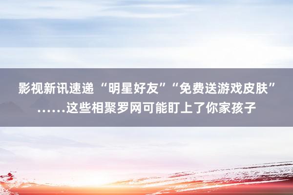 影视新讯速递 “明星好友”“免费送游戏皮肤”……这些相聚罗网可能盯上了你家孩子