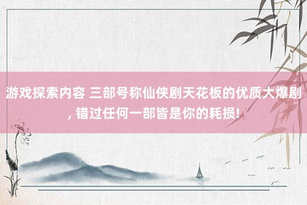 游戏探索内容 三部号称仙侠剧天花板的优质大爆剧, 错过任何一部皆是你的耗损!