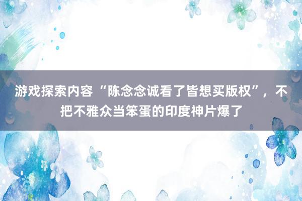 游戏探索内容 “陈念念诚看了皆想买版权”，不把不雅众当笨蛋的印度神片爆了