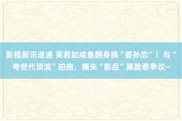 影视新讯速递 吴君如咸鱼翻身搞“婆孙恋”！与“夸世代顶流”拍拖，痛失“影后”黑脸惹争议~