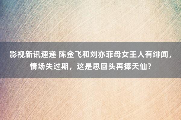 影视新讯速递 陈金飞和刘亦菲母女王人有绯闻，情场失过期，这是思回头再捧天仙？