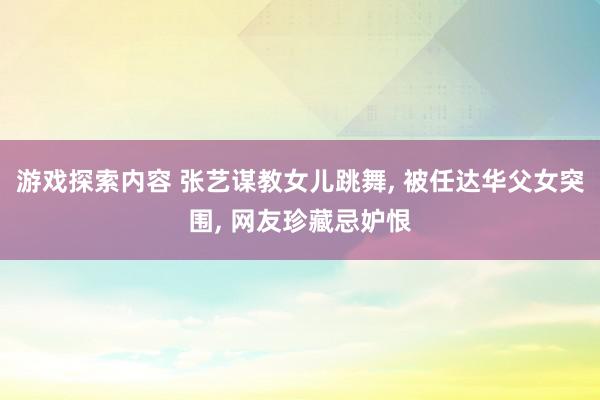 游戏探索内容 张艺谋教女儿跳舞, 被任达华父女突围, 网友珍藏忌妒恨