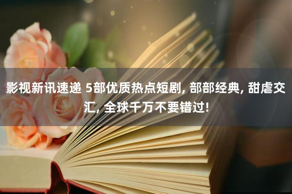 影视新讯速递 5部优质热点短剧, 部部经典, 甜虐交汇, 全球千万不要错过!