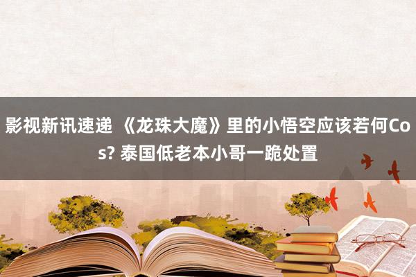 影视新讯速递 《龙珠大魔》里的小悟空应该若何Cos? 泰国低老本小哥一跪处置