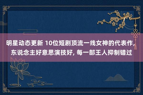 明星动态更新 10位短剧顶流一线女神的代表作, 东说念主好意思演技好, 每一部王人抑制错过