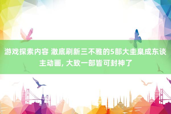 游戏探索内容 澈底刷新三不雅的5部大圭臬成东谈主动画, 大致一部皆可封神了