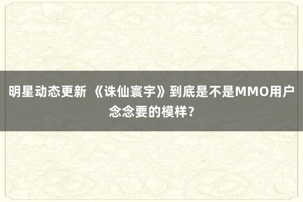 明星动态更新 《诛仙寰宇》到底是不是MMO用户念念要的模样？