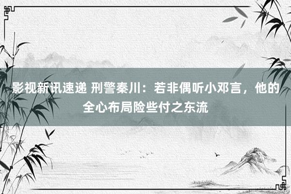 影视新讯速递 刑警秦川：若非偶听小邓言，他的全心布局险些付之东流