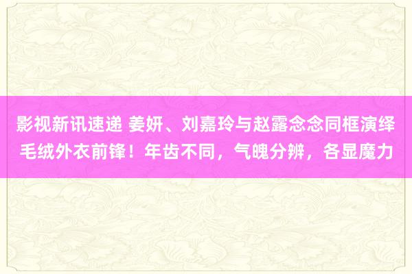 影视新讯速递 姜妍、刘嘉玲与赵露念念同框演绎毛绒外衣前锋！年齿不同，气魄分辨，各显魔力