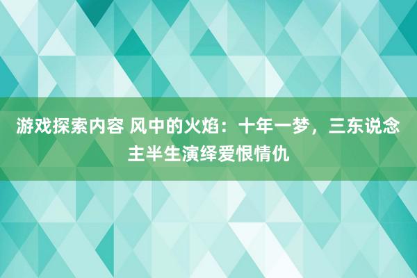 游戏探索内容 风中的火焰：十年一梦，三东说念主半生演绎爱恨情仇