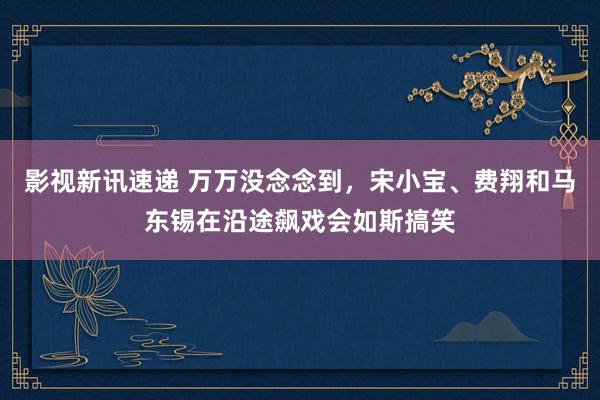 影视新讯速递 万万没念念到，宋小宝、费翔和马东锡在沿途飙戏会如斯搞笑