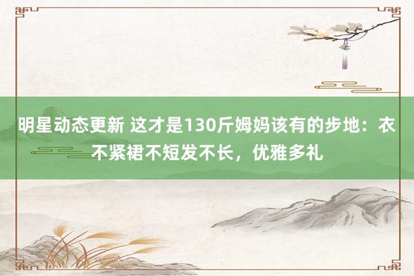 明星动态更新 这才是130斤姆妈该有的步地：衣不紧裙不短发不长，优雅多礼