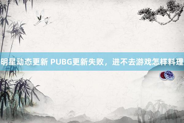 明星动态更新 PUBG更新失败，进不去游戏怎样料理