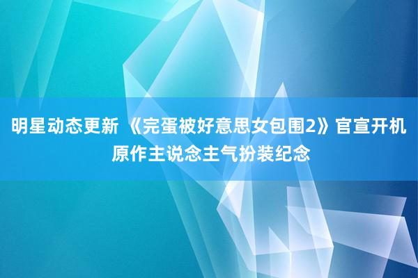 明星动态更新 《完蛋被好意思女包围2》官宣开机 原作主说念主气扮装纪念