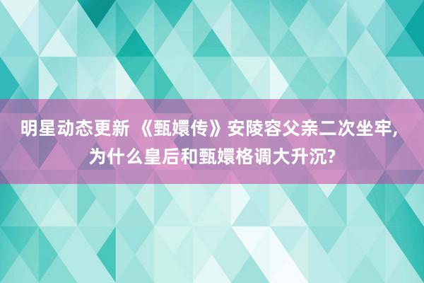 明星动态更新 《甄嬛传》安陵容父亲二次坐牢, 为什么皇后和甄嬛格调大升沉?