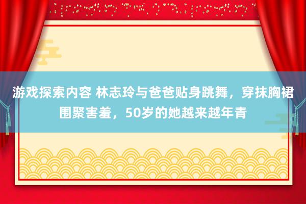 游戏探索内容 林志玲与爸爸贴身跳舞，穿抹胸裙围聚害羞，50岁的她越来越年青