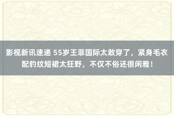 影视新讯速递 55岁王菲国际太敢穿了，紧身毛衣配豹纹短裙太狂野，不仅不俗还很闲雅！