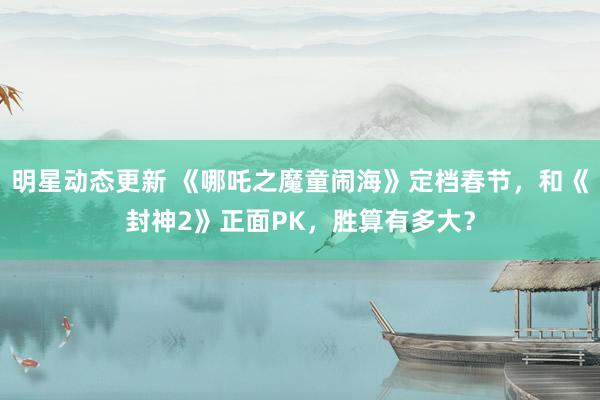 明星动态更新 《哪吒之魔童闹海》定档春节，和《封神2》正面PK，胜算有多大？