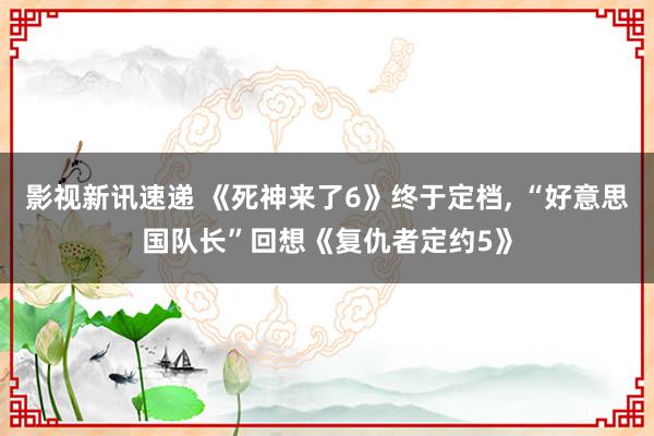 影视新讯速递 《死神来了6》终于定档, “好意思国队长”回想《复仇者定约5》