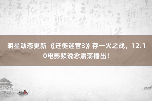 明星动态更新 《迁徙迷宫3》存一火之战，12.10电影频说念震荡播出！