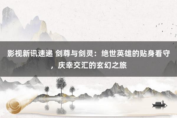 影视新讯速递 剑尊与剑灵：绝世英雄的贴身看守，庆幸交汇的玄幻之旅