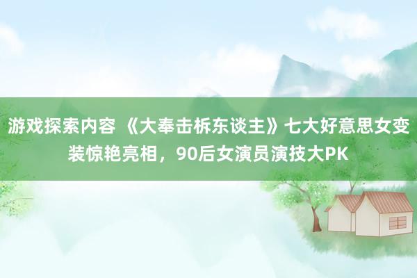 游戏探索内容 《大奉击柝东谈主》七大好意思女变装惊艳亮相，90后女演员演技大PK