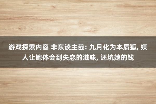 游戏探索内容 非东谈主哉: 九月化为本质狐, 媒人让她体会到失恋的滋味, 还坑她的钱