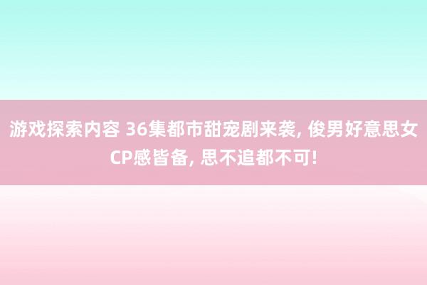 游戏探索内容 36集都市甜宠剧来袭, 俊男好意思女CP感皆备, 思不追都不可!