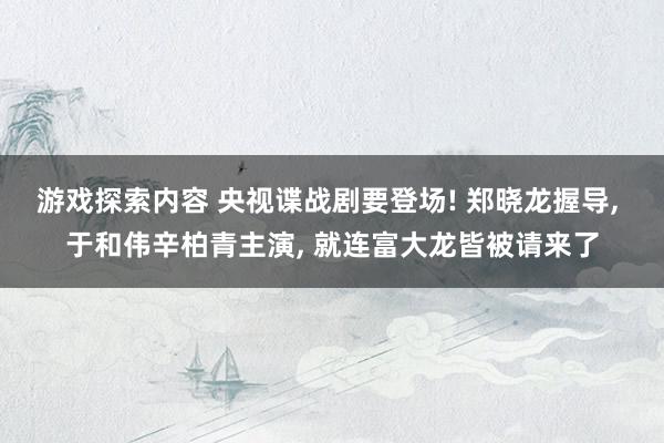 游戏探索内容 央视谍战剧要登场! 郑晓龙握导, 于和伟辛柏青主演, 就连富大龙皆被请来了