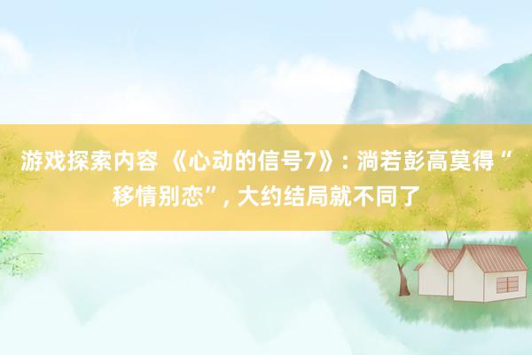 游戏探索内容 《心动的信号7》: 淌若彭高莫得“移情别恋”, 大约结局就不同了